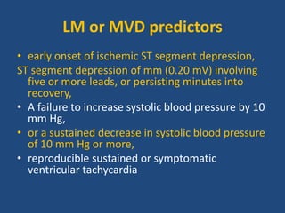 LM or MVD predictors
• early onset of ischemic ST segment depression,
ST segment depression of mm (0.20 mV) involving
five or more leads, or persisting minutes into
recovery,
• A failure to increase systolic blood pressure by 10
mm Hg,
• or a sustained decrease in systolic blood pressure
of 10 mm Hg or more,
• reproducible sustained or symptomatic
ventricular tachycardia
 