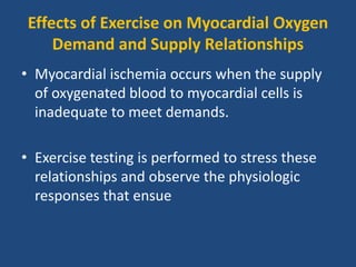 Effects of Exercise on Myocardial Oxygen
Demand and Supply Relationships
• Myocardial ischemia occurs when the supply
of oxygenated blood to myocardial cells is
inadequate to meet demands.
• Exercise testing is performed to stress these
relationships and observe the physiologic
responses that ensue
 