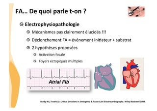 CHU_Hôpitaux de Rouen - page 9
FA…	
  De	
  quoi	
  parle	
  t-­‐on	
  ?	
  
Electrophysiopathologie	
  
  Mécanismes	
  pas	
  clairement	
  élucidés	
  !!!	
  
  Déclenchement	
  FA	
  =	
  événement	
  ini6ateur	
  +	
  substrat	
  
  2	
  hypothèses	
  proposées	
  
  Ac6va6on	
  focale	
  
  Foyers	
  ectopiques	
  mul6ples	
  
Brady	
  WJ,	
  Truwit	
  JD.	
  CriQcal	
  Decisions	
  in	
  Emergency	
  &	
  Acute	
  Care	
  Electrocardiography.	
  Wiley	
  Blackwell	
  2009.	
  
 