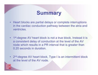 Summary
• Heart blocks are partial delays or complete interruptions
in the cardiac conduction pathway between the atria and
ventricles.
• 1st-degree AV heart block is not a true block. Instead it is
a consistent delay of conduction at the level of the AV
node which results in a PR interval that is greater than
0.20 seconds in duration.
• 2nd-degree AV heart block, Type I is an intermittent block
at the level of the AV node.
 