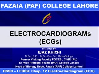 ELECTROCARDIOGRAMs
(ECGs)
FAZAIA (PAF) COLLEGE LAHORE
Presented By
EJAZ KHICHI
M.Sc ; B.Ed : M.Sc (Env. Sc.) Micro-Biology
Former Visiting Faculty PGCES , CIMR (PU)
Ex Vice Principal Fazaia (PAF) College Lahore
Head of Biology Deptt. Fazaia (PAF) College Lahore
HSSC – I FBISE Chap. 12 Electro-Cardiogram (ECG)
 
