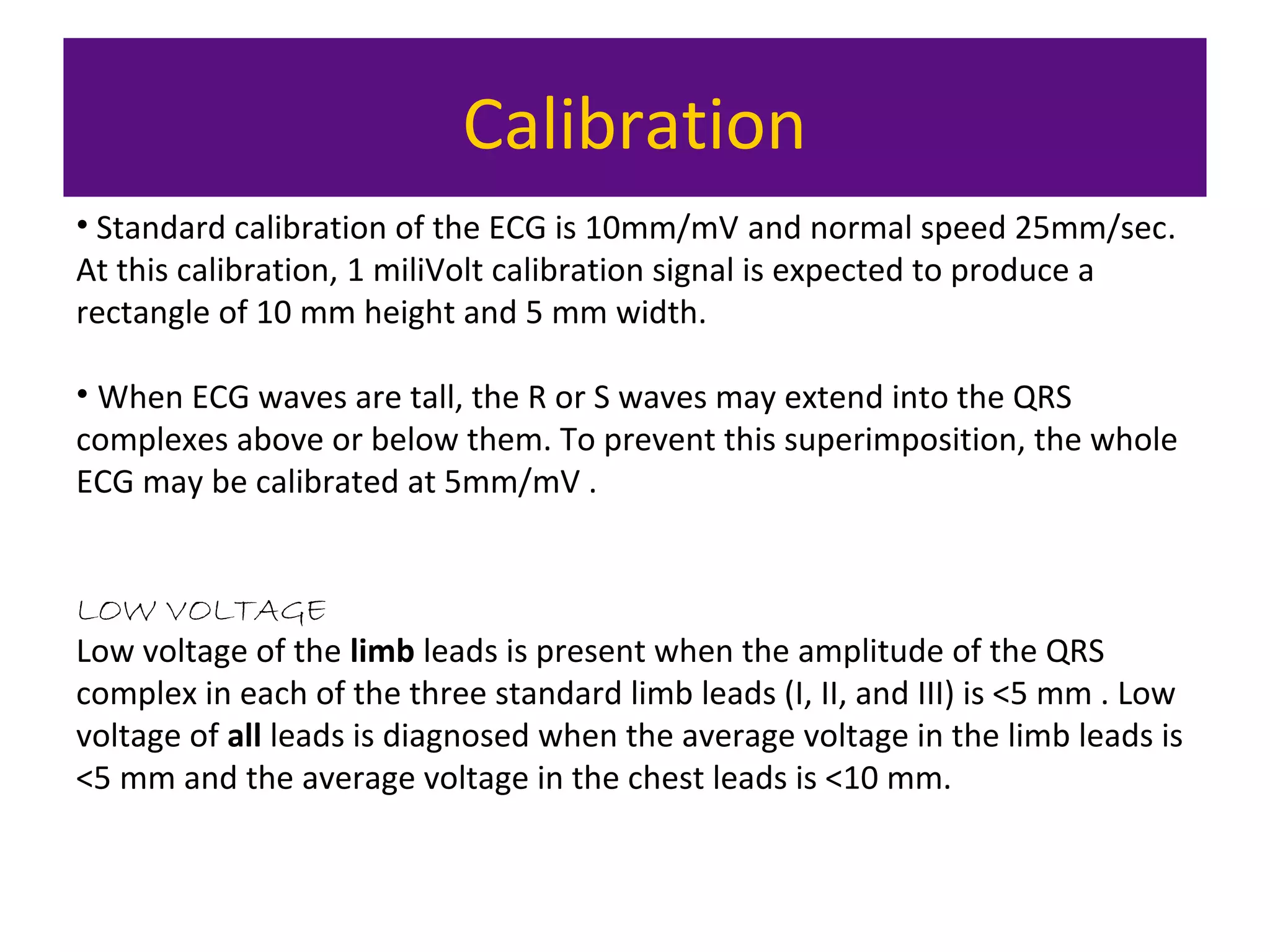 Calibration
• Standard calibration of the ECG is 10mm/mV and normal speed 25mm/sec.
At this calibration, 1 miliVolt calibration signal is expected to produce a
rectangle of 10 mm height and 5 mm width.
• When ECG waves are tall, the R or S waves may extend into the QRS
complexes above or below them. To prevent this superimposition, the whole
ECG may be calibrated at 5mm/mV .
LOW VOLTAGE
Low voltage of the limb leads is present when the amplitude of the QRS
complex in each of the three standard limb leads (I, II, and III) is <5 mm . Low
voltage of all leads is diagnosed when the average voltage in the limb leads is
<5 mm and the average voltage in the chest leads is <10 mm.
 