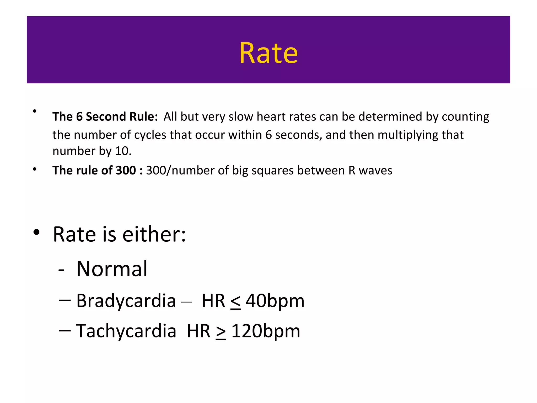 Rate
• The 6 Second Rule: All but very slow heart rates can be determined by counting
the number of cycles that occur within 6 seconds, and then multiplying that
number by 10.
• The rule of 300 : 300/number of big squares between R waves
• Rate is either:
- Normal
– Bradycardia – HR < 40bpm
– Tachycardia HR > 120bpm
 