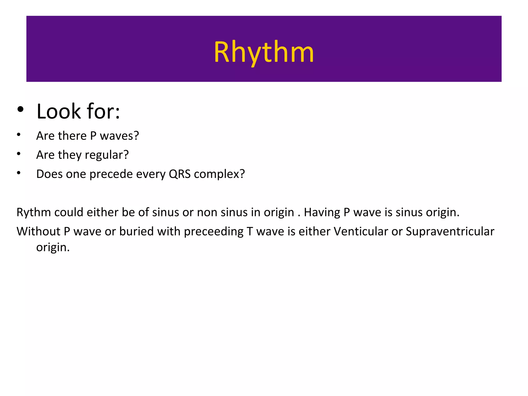 Rhythm
• Look for:
• Are there P waves?
• Are they regular?
• Does one precede every QRS complex?
Rythm could either be of sinus or non sinus in origin . Having P wave is sinus origin.
Without P wave or buried with preceeding T wave is either Venticular or Supraventricular
origin.
 