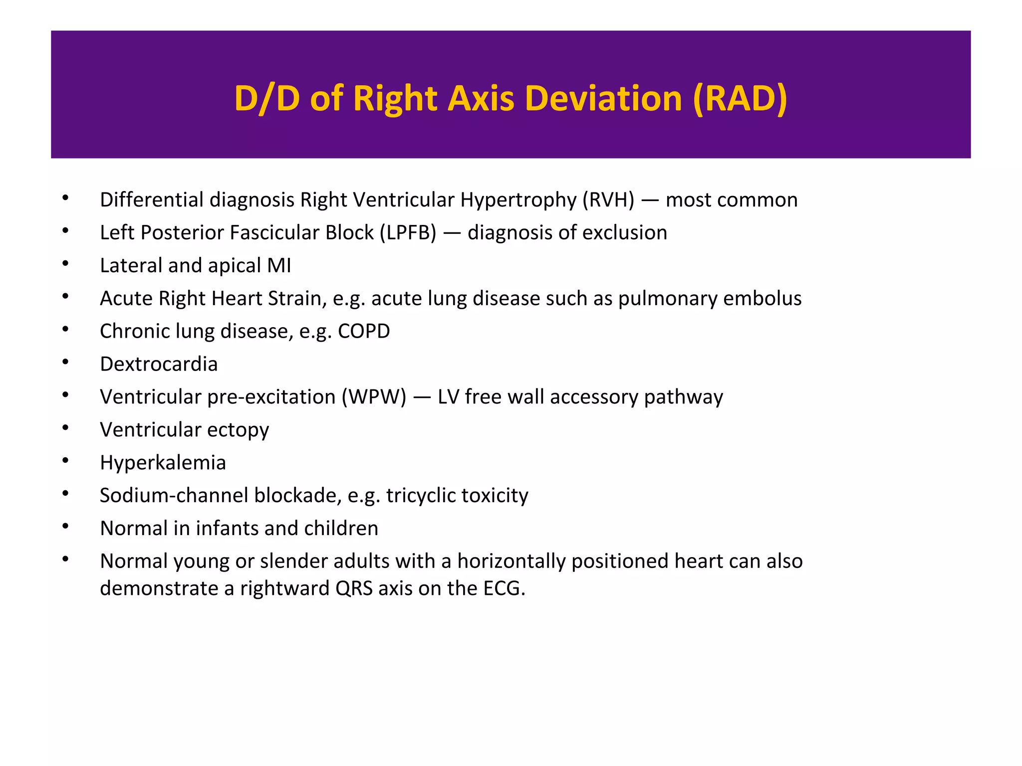 D/D of Right Axis Deviation (RAD)
• Differential diagnosis Right Ventricular Hypertrophy (RVH) — most common
• Left Posterior Fascicular Block (LPFB) — diagnosis of exclusion
• Lateral and apical MI
• Acute Right Heart Strain, e.g. acute lung disease such as pulmonary embolus
• Chronic lung disease, e.g. COPD
• Dextrocardia
• Ventricular pre-excitation (WPW) — LV free wall accessory pathway
• Ventricular ectopy
• Hyperkalemia
• Sodium-channel blockade, e.g. tricyclic toxicity
• Normal in infants and children
• Normal young or slender adults with a horizontally positioned heart can also
demonstrate a rightward QRS axis on the ECG.
 