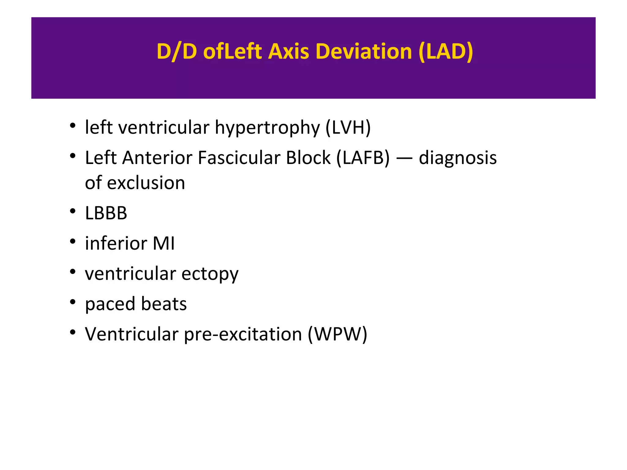 D/D ofLeft Axis Deviation (LAD)
• left ventricular hypertrophy (LVH)
• Left Anterior Fascicular Block (LAFB) — diagnosis
of exclusion
• LBBB
• inferior MI
• ventricular ectopy
• paced beats
• Ventricular pre-excitation (WPW)
 