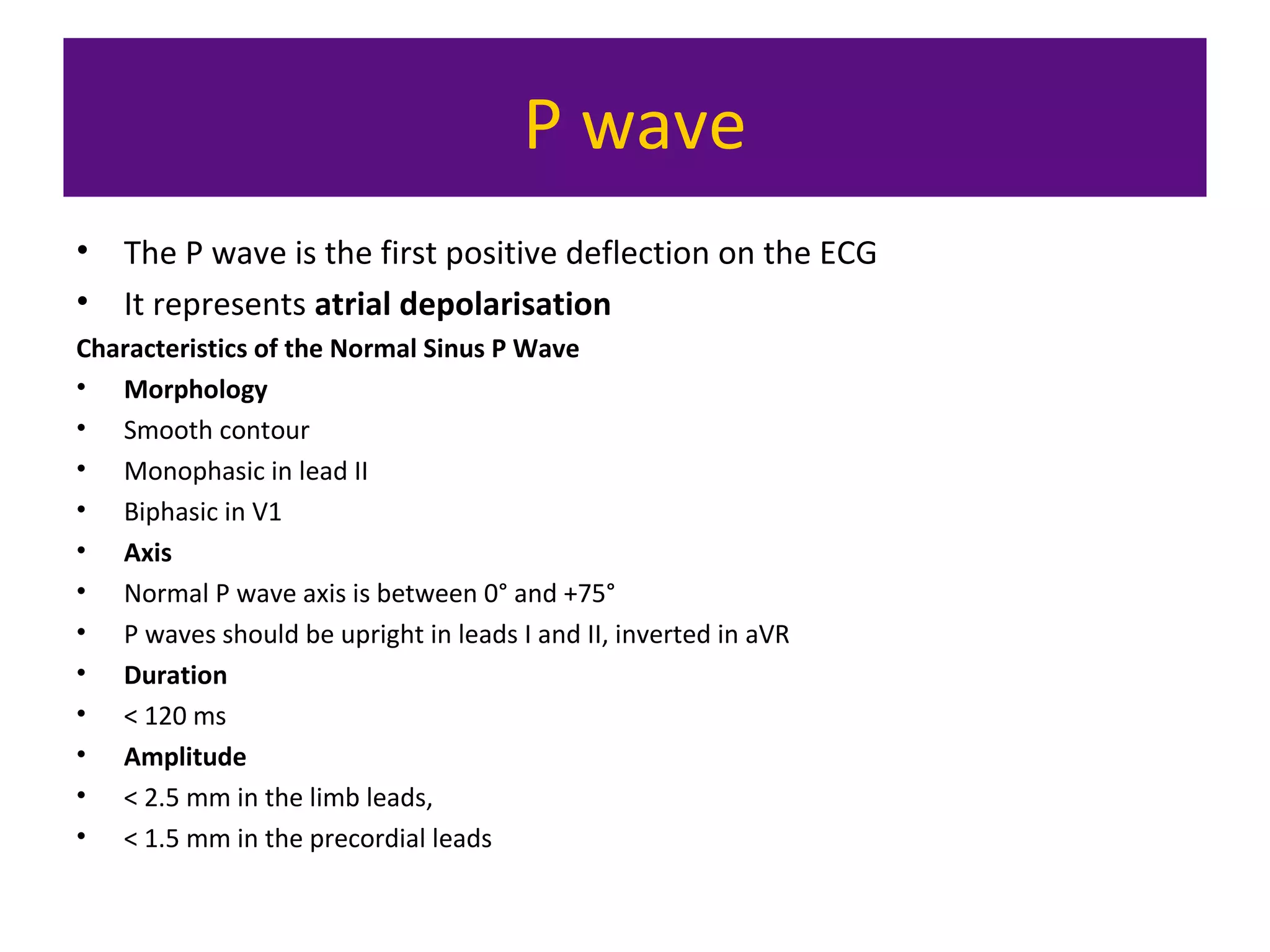 P wave
• The P wave is the first positive deflection on the ECG
• It represents atrial depolarisation
Characteristics of the Normal Sinus P Wave
• Morphology
• Smooth contour
• Monophasic in lead II
• Biphasic in V1
• Axis
• Normal P wave axis is between 0° and +75°
• P waves should be upright in leads I and II, inverted in aVR
• Duration
• < 120 ms
• Amplitude
• < 2.5 mm in the limb leads,
• < 1.5 mm in the precordial leads
 