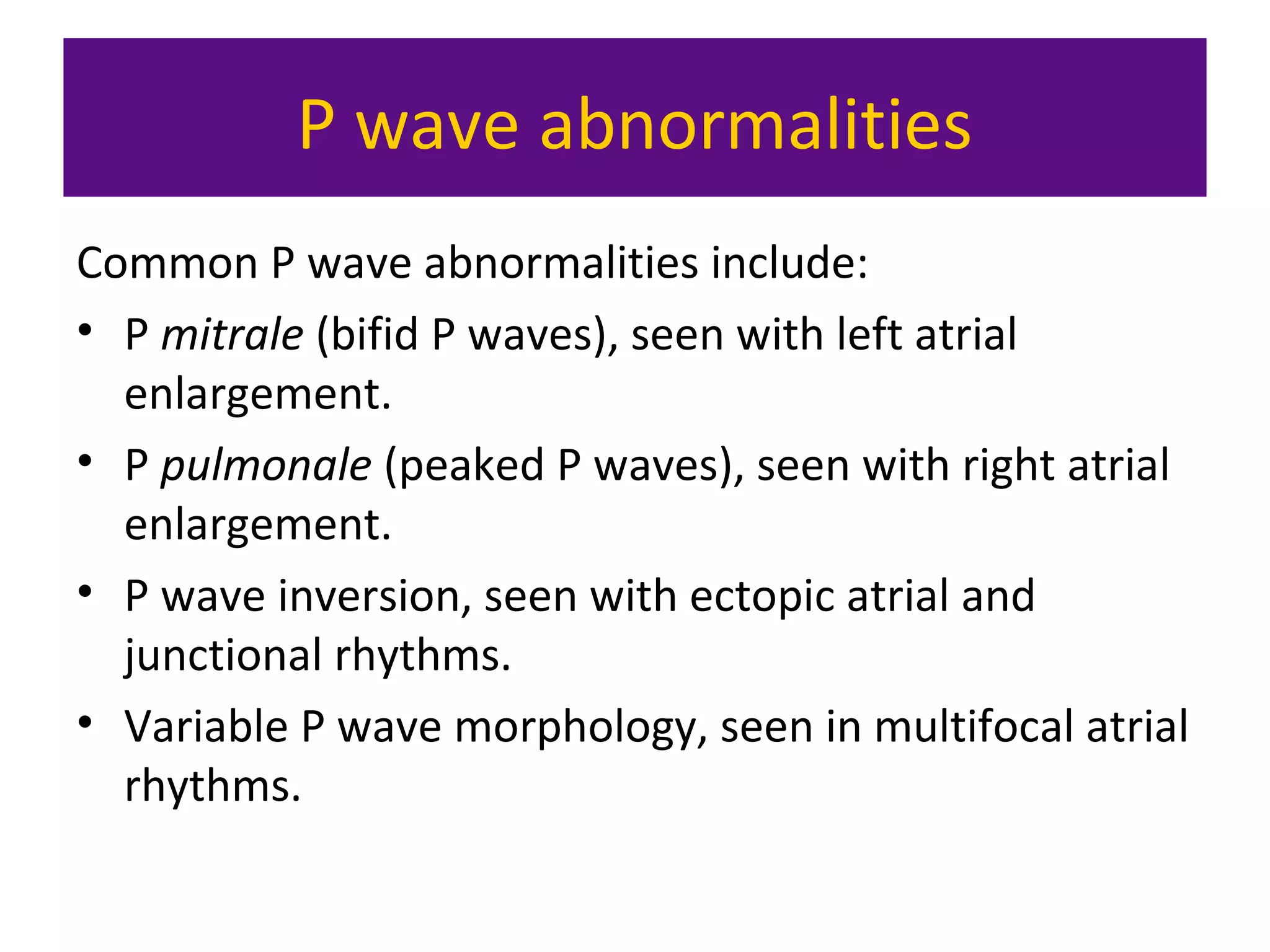 P wave abnormalities
Common P wave abnormalities include:
• P mitrale (bifid P waves), seen with left atrial
enlargement.
• P pulmonale (peaked P waves), seen with right atrial
enlargement.
• P wave inversion, seen with ectopic atrial and
junctional rhythms.
• Variable P wave morphology, seen in multifocal atrial
rhythms.
 