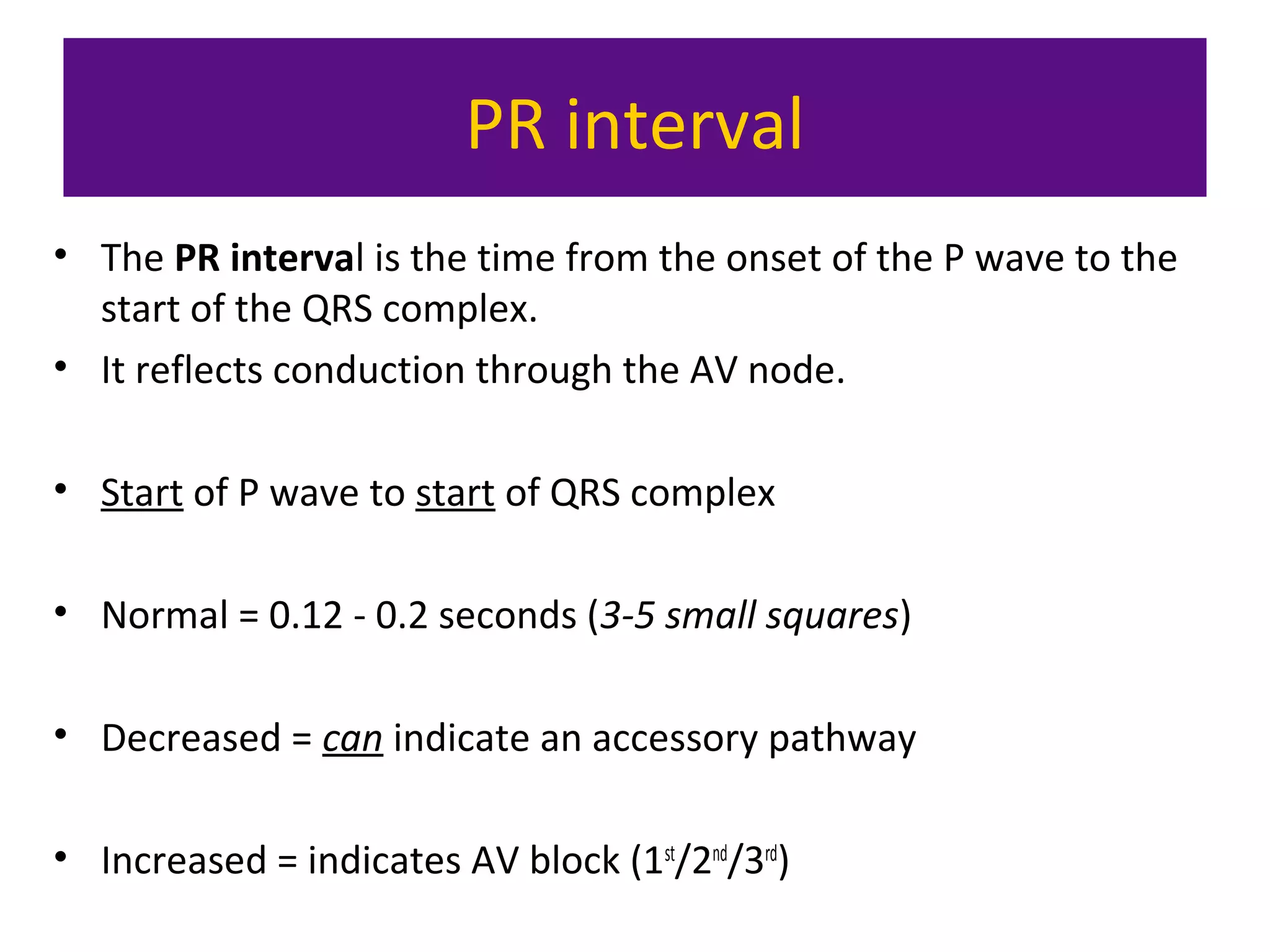 PR interval
• The PR interval is the time from the onset of the P wave to the
start of the QRS complex.
• It reflects conduction through the AV node.
• Start of P wave to start of QRS complex
• Normal = 0.12 - 0.2 seconds (3-5 small squares)
• Decreased = can indicate an accessory pathway
• Increased = indicates AV block (1st
/2nd
/3rd
)
 