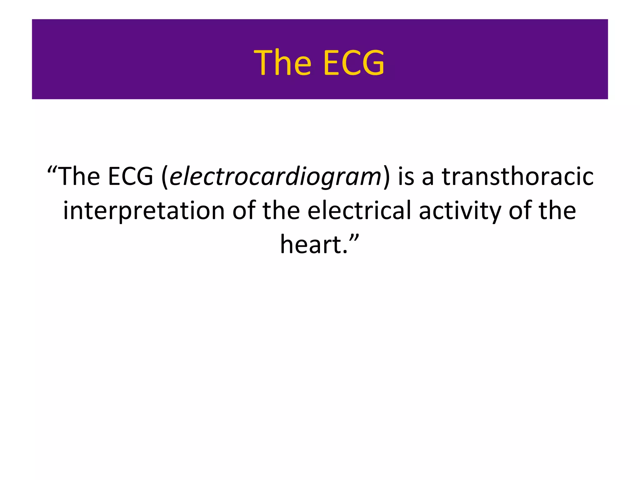 The ECG
“The ECG (electrocardiogram) is a transthoracic
interpretation of the electrical activity of the
heart.”
 
