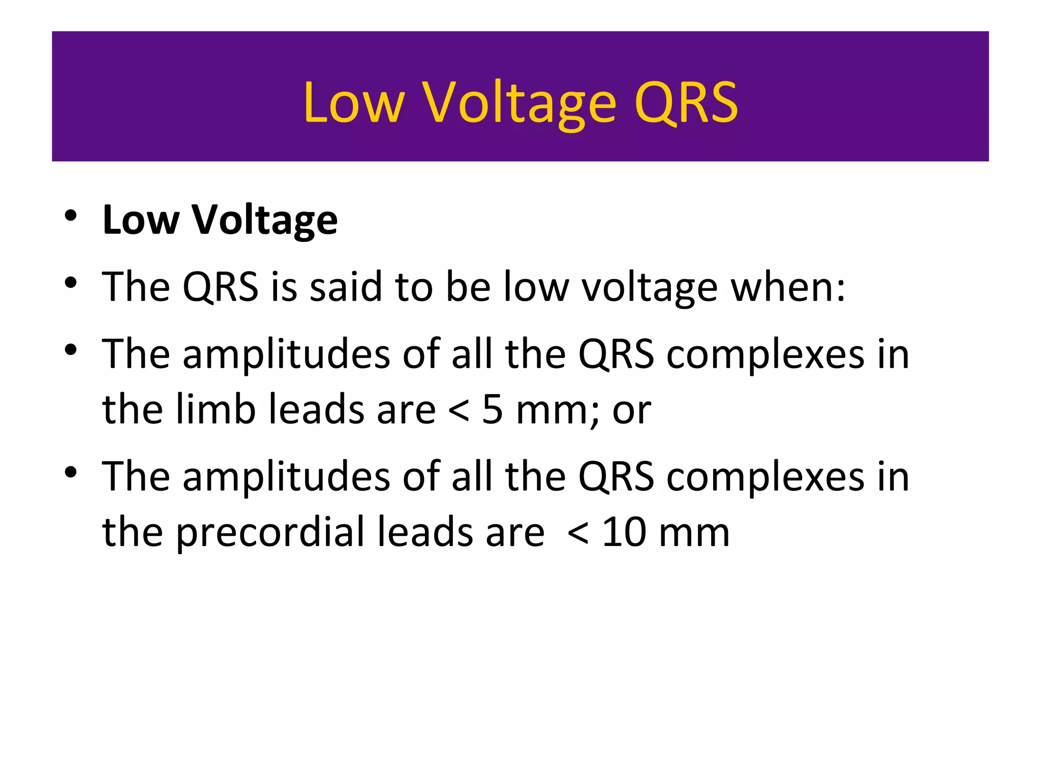 Low Voltage QRS
• Low Voltage
• The QRS is said to be low voltage when:
• The amplitudes of all the QRS complexes in
the limb leads are < 5 mm; or
• The amplitudes of all the QRS complexes in
the precordial leads are < 10 mm
 