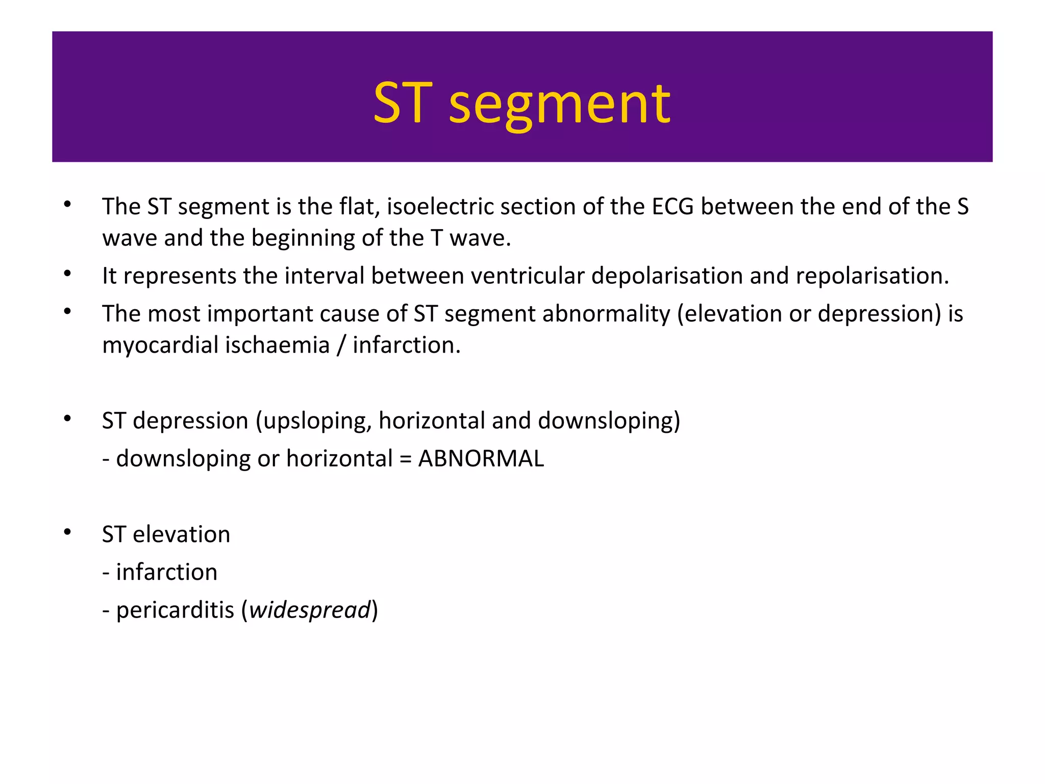 ST segment
• The ST segment is the flat, isoelectric section of the ECG between the end of the S
wave and the beginning of the T wave.
• It represents the interval between ventricular depolarisation and repolarisation.
• The most important cause of ST segment abnormality (elevation or depression) is
myocardial ischaemia / infarction.
• ST depression (upsloping, horizontal and downsloping)
- downsloping or horizontal = ABNORMAL
• ST elevation
- infarction
- pericarditis (widespread)
 