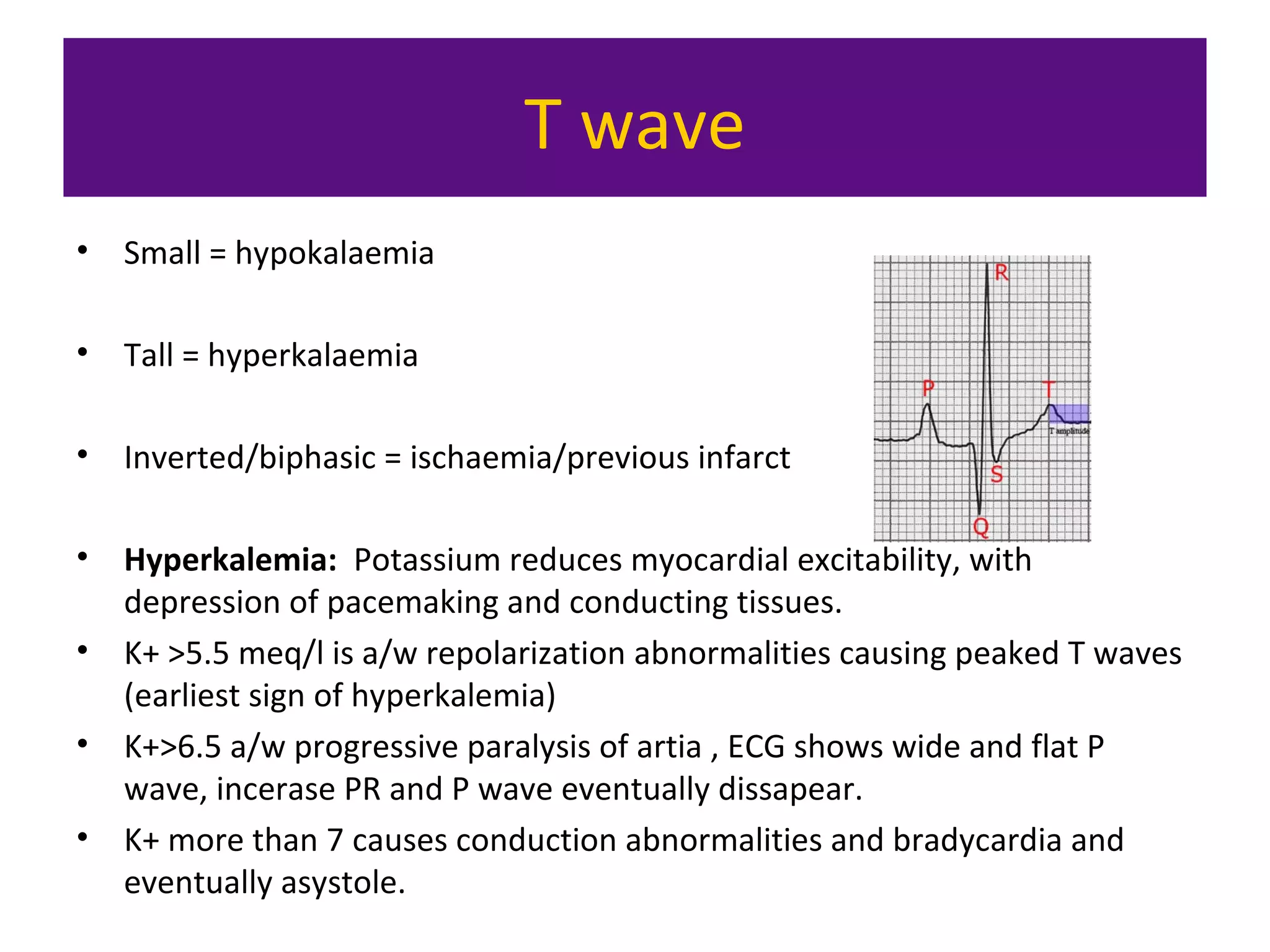 T wave
• Small = hypokalaemia
• Tall = hyperkalaemia
• Inverted/biphasic = ischaemia/previous infarct
• Hyperkalemia: Potassium reduces myocardial excitability, with
depression of pacemaking and conducting tissues.
• K+ >5.5 meq/l is a/w repolarization abnormalities causing peaked T waves
(earliest sign of hyperkalemia)
• K+>6.5 a/w progressive paralysis of artia , ECG shows wide and flat P
wave, incerase PR and P wave eventually dissapear.
• K+ more than 7 causes conduction abnormalities and bradycardia and
eventually asystole.
 
