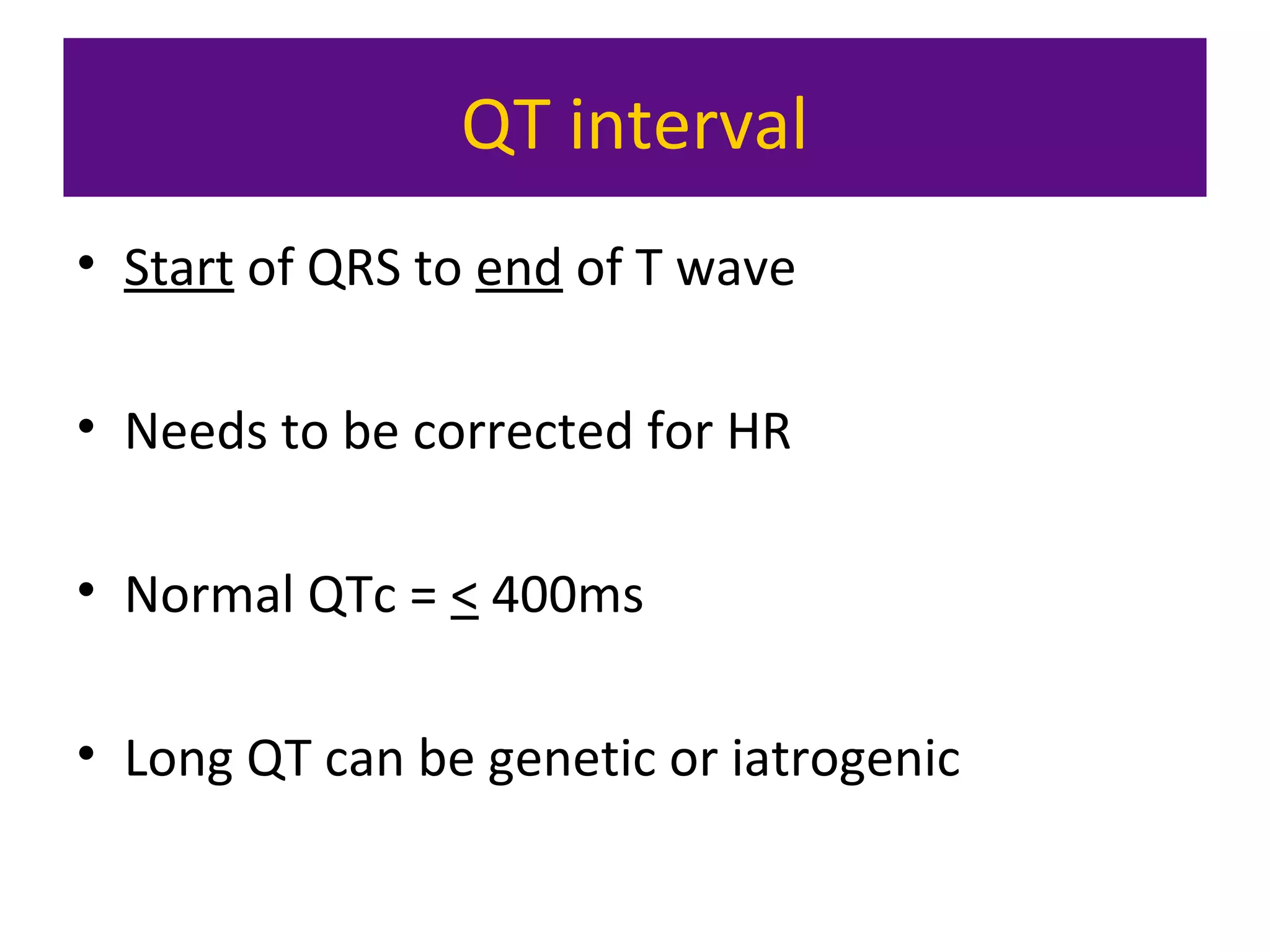 QT interval
• Start of QRS to end of T wave
• Needs to be corrected for HR
• Normal QTc = < 400ms
• Long QT can be genetic or iatrogenic
 