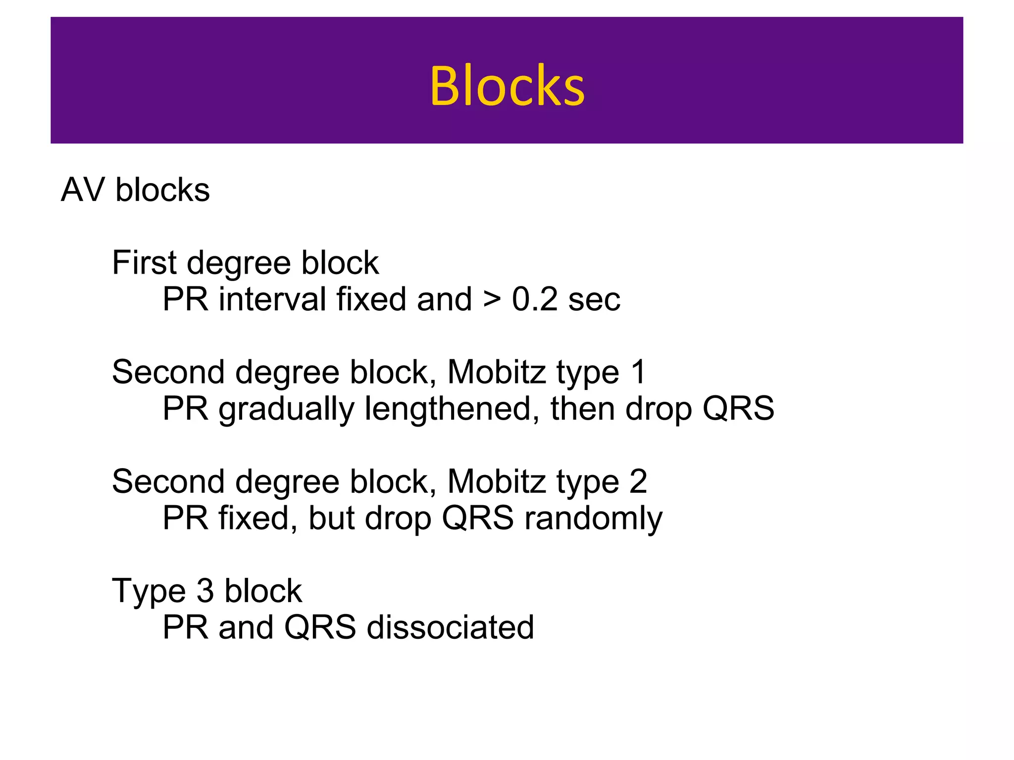 Blocks
AV blocks
First degree block
PR interval fixed and > 0.2 sec
Second degree block, Mobitz type 1
PR gradually lengthened, then drop QRS
Second degree block, Mobitz type 2
PR fixed, but drop QRS randomly
Type 3 block
PR and QRS dissociated
 