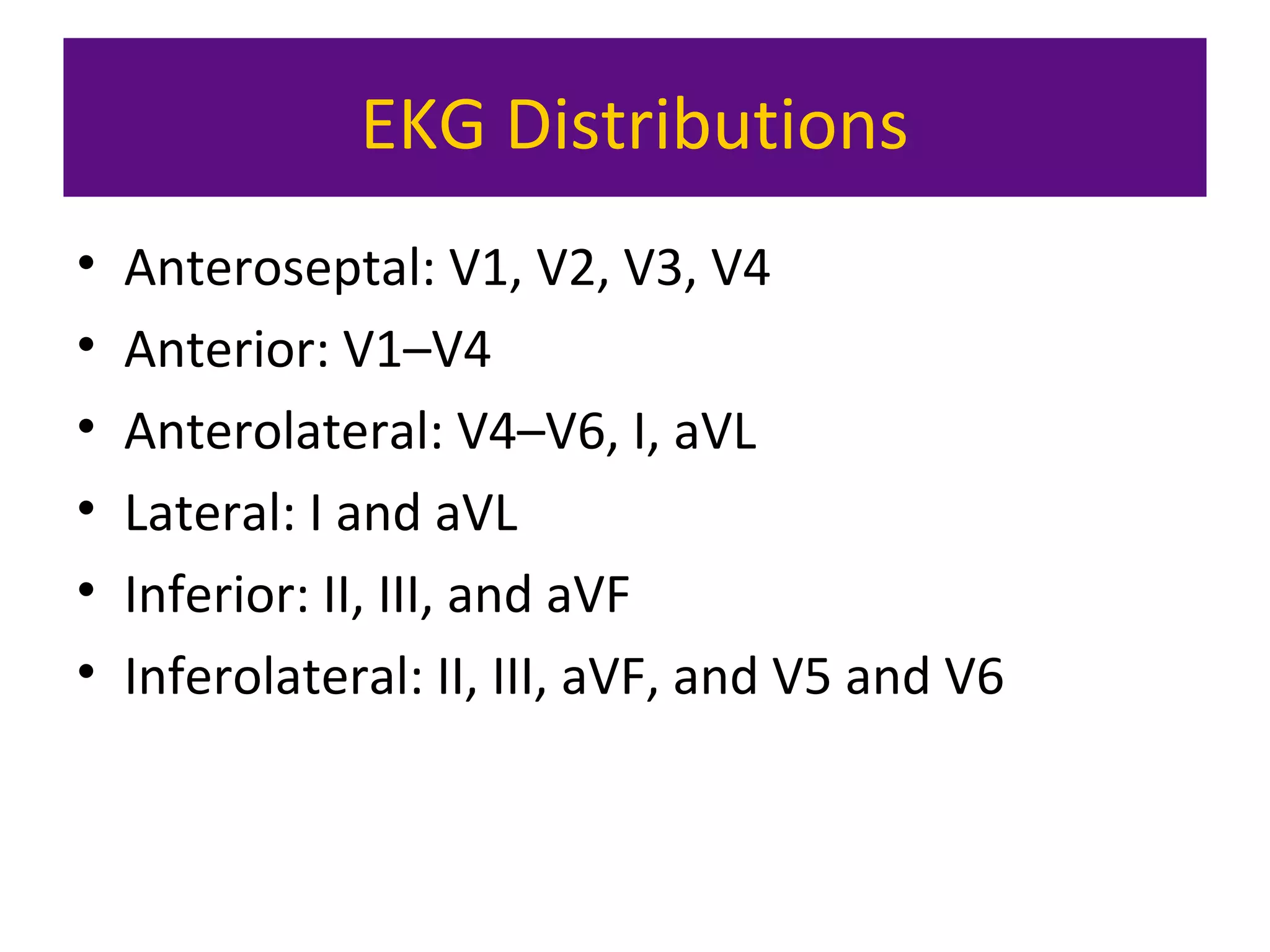 EKG Distributions
• Anteroseptal: V1, V2, V3, V4
• Anterior: V1–V4
• Anterolateral: V4–V6, I, aVL
• Lateral: I and aVL
• Inferior: II, III, and aVF
• Inferolateral: II, III, aVF, and V5 and V6
 