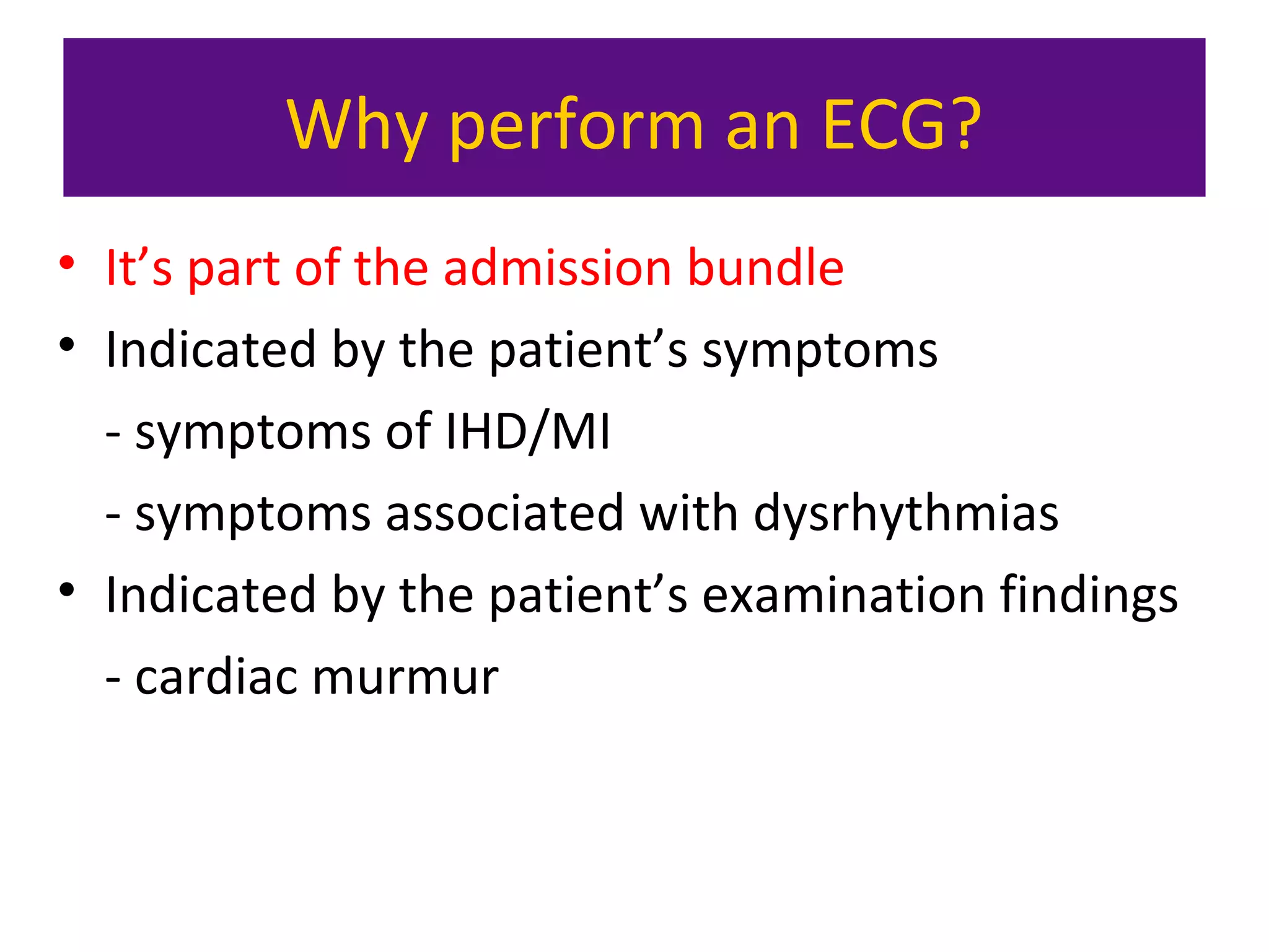 Why perform an ECG?
• It’s part of the admission bundle
• Indicated by the patient’s symptoms
- symptoms of IHD/MI
- symptoms associated with dysrhythmias
• Indicated by the patient’s examination findings
- cardiac murmur
 