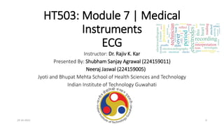 HT503: Module 7 | Medical
Instruments
ECG
Instructor: Dr. Rajiv K. Kar
Presented By: Shubham Sanjay Agrawal (224159011)
Neeraj Jaswal (224159005)
Jyoti and Bhupat Mehta School of Health Sciences and Technology
Indian Institute of Technology Guwahati
29-10-2022 0
 