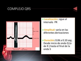 COMPLEJO QRS
Localización: sigue al
intervalo PR
Amplitud: varía en las
diferentes derivaciones
Duración: 0.06 a 0.10 seg.
Desde inicio de onda Q (o
de R ) hasta el final de la
onda S
 