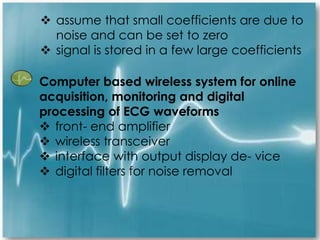  assume that small coefficients are due to
noise and can be set to zero
 signal is stored in a few large coefficients
Computer based wireless system for online
acquisition, monitoring and digital
processing of ECG waveforms
 front- end amplifier
 wireless transceiver
 interface with output display de- vice
 digital filters for noise removal
 