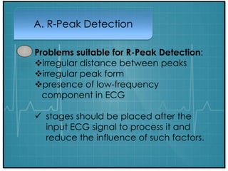 A. R-Peak Detection
Problems suitable for R-Peak Detection:
irregular distance between peaks
irregular peak form
presence of low-frequency
component in ECG
 stages should be placed after the
input ECG signal to process it and
reduce the influence of such factors.
 