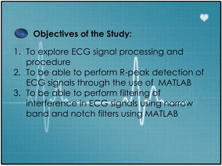 Objectives of the Study:
1. To explore ECG signal processing and
procedure
2. To be able to perform R-peak detection of
ECG signals through the use of MATLAB
3. To be able to perform filtering of
interference in ECG signals using narrow
band and notch filters using MATLAB
 