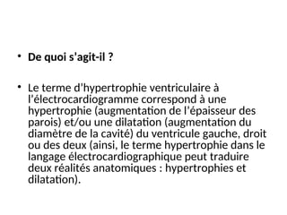 • De quoi s’agit-il ?
• Le terme d’hypertrophie ventriculaire à
l’électrocardiogramme correspond à une
hypertrophie (augmentation de l’épaisseur des
parois) et/ou une dilatation (augmentation du
diamètre de la cavité) du ventricule gauche, droit
ou des deux (ainsi, le terme hypertrophie dans le
langage électrocardiographique peut traduire
deux réalités anatomiques : hypertrophies et
dilatation).
 