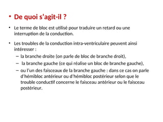 • De quoi s’agit-il ?
• Le terme de bloc est utilisé pour traduire un retard ou une
interruption de la conduction.
• Les troubles de la conduction intra-ventriculaire peuvent ainsi
intéresser :
– la branche droite (on parle de bloc de branche droit),
– la branche gauche (ce qui réalise un bloc de branche gauche),
– ou l’un des faisceaux de la branche gauche : dans ce cas on parle
d’hémibloc antérieur ou d’hémibloc postérieur selon que le
trouble conductif concerne le faisceau antérieur ou le faisceau
postérieur.
 