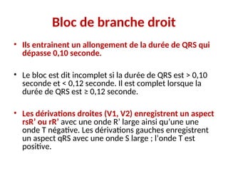 Bloc de branche droit
• Ils entrainent un allongement de la durée de QRS qui
dépasse 0,10 seconde.
• Le bloc est dit incomplet si la durée de QRS est > 0,10
seconde et < 0,12 seconde. Il est complet lorsque la
durée de QRS est ≥ 0,12 seconde.
• Les dérivations droites (V1, V2) enregistrent un aspect
rsR’ ou rR’ avec une onde R’ large ainsi qu’une une
onde T négative. Les dérivations gauches enregistrent
un aspect qRS avec une onde S large ; l’onde T est
positive.
 
