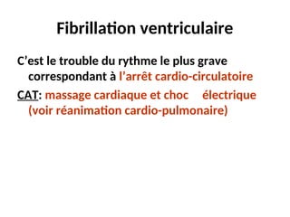 Fibrillation ventriculaire
C’est le trouble du rythme le plus grave
correspondant à l’arrêt cardio-circulatoire
CAT: massage cardiaque et choc électrique
(voir réanimation cardio-pulmonaire)
 