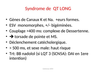 Syndrome de QT LONG
• Gènes de Canaux K et Na. +eurs formes.
• ESV monomorphes, +/- bigéminées.
• Couplage >400 ms: complexe de Dessertenne.
•  torsade de pointe et MS.
• Déclenchement catécholergique.
• > 500 ms, et sexe male: haut risque
• Trt: BB nadolol (si LQT 3 (SCN5A): DAI en 1ere
intention)
Cameroun 2014
 