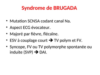Syndrome de BRUGADA
• Mutation SCN5A codant canal Na.
• Aspect ECG évocateur.
• Majoré par fièvre, flécaïne.
• ESV à couplage court  TV polym et FV.
• Syncope, FV ou TV polymorphe spontanée ou
induite (SVP)  DAI.
 