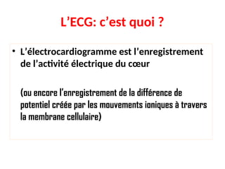 L’ECG: c’est quoi ?
• L’électrocardiogramme est l’enregistrement
de l’activité électrique du cœur
(ou encore l’enregistrement de la différence de
potentiel créée par les mouvements ioniques à travers
la membrane cellulaire)
 