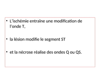 • L’ischémie entraîne une modification de
l’onde T,
• la lésion modifie le segment ST
• et la nécrose réalise des ondes Q ou QS.
 