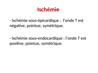 Ischémie
- Ischémie sous-épicardique : l’onde T est
négative, pointue, symétrique.
- Ischémie sous-endocardique : l’onde T est
positive, pointue, symétrique.
 