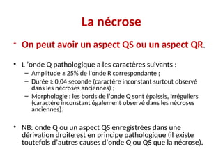 La nécrose
- On peut avoir un aspect QS ou un aspect QR.
• L ’onde Q pathologique a les caractères suivants :
– Amplitude ≥ 25% de l’onde R correspondante ;
– Durée ≥ 0,04 seconde (caractère inconstant surtout observé
dans les nécroses anciennes) ;
– Morphologie : les bords de l’onde Q sont épaissis, irréguliers
(caractère inconstant également observé dans les nécroses
anciennes).
• NB: onde Q ou un aspect QS enregistrées dans une
dérivation droite est en principe pathologique (il existe
toutefois d’autres causes d’onde Q ou QS que la nécrose).
 