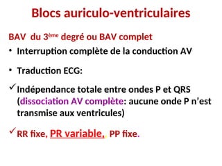 Blocs auriculo-ventriculaires
BAV du 3ème
degré ou BAV complet
• Interruption complète de la conduction AV
• Traduction ECG:
Indépendance totale entre ondes P et QRS
(dissociation AV complète: aucune onde P n’est
transmise aux ventricules)
RR fixe, PR variable,, PP fixe.
 