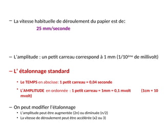 – La vitesse habituelle de déroulement du papier est de:
25 mm/seconde
– L’amplitude : un petit carreau correspond à 1 mm (1/10ème
de millivolt)
– L’ étalonnage standard
• Le TEMPS en abscisse: 1 petit carreau = 0,04 seconde
• L’AMPLITUDE en ordonnée : 1 petit carreau = 1mm = 0,1 mvolt (1cm = 10
mvolt)
– On peut modifier l’étalonnage
• L’amplitude peut être augmentée (2n) ou diminuée (n/2)
• La vitesse de déroulement peut être accélérée (x2 ou 3)
 