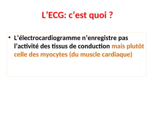 L’ECG: c’est quoi ?
• L’électrocardiogramme n’enregistre pas
l’activité des tissus de conduction mais plutôt
celle des myocytes (du muscle cardiaque)
 