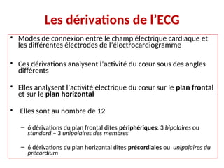 Les dérivations de l’ECG
• Modes de connexion entre le champ électrique cardiaque et
les différentes électrodes de l’électrocardiogramme
• Ces dérivations analysent l’activité du cœur sous des angles
différents
• Elles analysent l’activité électrique du cœur sur le plan frontal
et sur le plan horizontal
• Elles sont au nombre de 12
– 6 dérivations du plan frontal dites périphériques: 3 bipolaires ou
standard – 3 unipolaires des membres
– 6 dérivations du plan horizontal dites précordiales ou unipolaires du
précordium
 