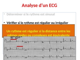Analyse d’un ECG
• Déterminer si le rythme est sinusal
• Vérifier si le rythme est régulier ou irrégulier
• Calculer la fréquence cardiaque
• Calculer l’axe électrique du complexe QRS
• Analyser : onde P, intervalle PR, complexe QRS,
segment ST, onde T
Un rythme est régulier si la distance entre les
mêmes ondes ou complexes est équivalente
 