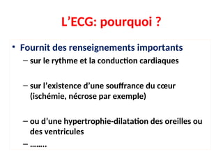 • Fournit des renseignements importants
– sur le rythme et la conduction cardiaques
– sur l’existence d’une souffrance du cœur
(ischémie, nécrose par exemple)
– ou d’une hypertrophie-dilatation des oreilles ou
des ventricules
– ……..
L’ECG: pourquoi ?
 