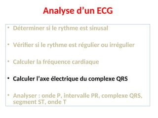 Analyse d’un ECG
• Déterminer si le rythme est sinusal
• Vérifier si le rythme est régulier ou irrégulier
• Calculer la fréquence cardiaque
• Calculer l’axe électrique du complexe QRS
• Analyser : onde P, intervalle PR, complexe QRS,
segment ST, onde T
 