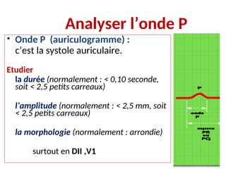 Analyser l’onde P
• Onde P (auriculogramme) :
c’est la systole auriculaire.
Etudier
la durée (normalement : < 0,10 seconde,
soit < 2,5 petits carreaux)
l’amplitude (normalement : < 2,5 mm, soit
< 2,5 petits carreaux)
la morphologie (normalement : arrondie)
surtout en DII ,V1
 