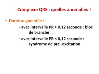 Complexe QRS : quelles anomalies ?
• Durée augmentée :
- avec intervalle PR > 0,12 seconde : bloc
de branche
- avec intervalle PR < 0,12 seconde :
syndrome de pré -excitation
 