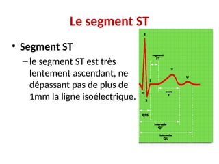 Le segment ST
• Segment ST
–le segment ST est très
lentement ascendant, ne
dépassant pas de plus de
1mm la ligne isoélectrique.
 