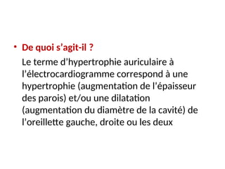 • De quoi s’agit-il ?
Le terme d’hypertrophie auriculaire à
l’électrocardiogramme correspond à une
hypertrophie (augmentation de l’épaisseur
des parois) et/ou une dilatation
(augmentation du diamètre de la cavité) de
l’oreillette gauche, droite ou les deux
 