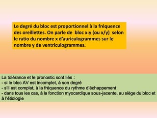 Le degré du bloc est proportionnel à la fréquence
des oreillettes. On parle de bloc x:y (ou x/y) selon
le ratio du nombre x d’auriculogrammes sur le
nombre y de ventriculogrammes.

La tolérance et le pronostic sont liés :
- si le bloc AV est incomplet, à son degré
- s’il est complet, à la fréquence du rythme d’échappement
- dans tous les cas, à la fonction myocardique sous-jacente, au siège du bloc et
à l’étiologie

 