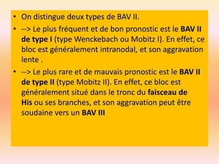• On distingue deux types de BAV II.
• --> Le plus fréquent et de bon pronostic est le BAV II
de type I (type Wenckebach ou Mobitz I). En effet, ce
bloc est généralement intranodal, et son aggravation
lente .
• --> Le plus rare et de mauvais pronostic est le BAV II
de type II (type Mobitz II). En effet, ce bloc est
généralement situé dans le tronc du faisceau de
His ou ses branches, et son aggravation peut être
soudaine vers un BAV III

 