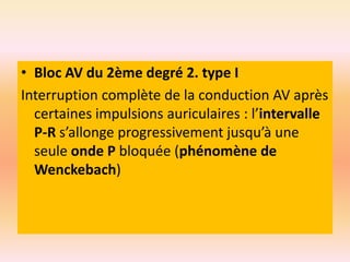 • Bloc AV du 2ème degré 2. type I
Interruption complète de la conduction AV après
certaines impulsions auriculaires : l’intervalle
P-R s’allonge progressivement jusqu’à une
seule onde P bloquée (phénomène de
Wenckebach)

 